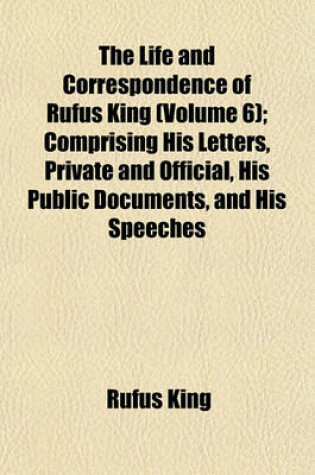 Cover of The Life and Correspondence of Rufus King (Volume 6); Comprising His Letters, Private and Official, His Public Documents, and His Speeches