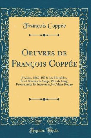Cover of Oeuvres de François Coppée: Poésies, 1869-1874; Les Humbles, Écrit Pendant le Siège, Plus de Sang, Promenades Et Intérieurs, le Cahier Rouge (Classic Reprint)