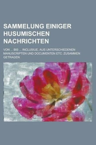 Cover of Sammelung Einiger Husumischen Nachrichten; Von ... Bis ... Inclusiue, Aus Unterschiedenen Manuscripten Und Documenten Etc. Zusammen Getragen