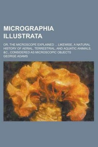 Cover of Micrographia Illustrata; Or, the Microscope Explained ... Likewise, a Natural History of Aerial, Terrestrial, and Aquatic Animals, &C., Considered as Microscopic Objects