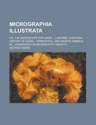 Book cover for Micrographia Illustrata; Or, the Microscope Explained ... Likewise, a Natural History of Aerial, Terrestrial, and Aquatic Animals, &C., Considered as Microscopic Objects