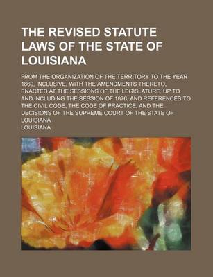 Book cover for The Revised Statute Laws of the State of Louisiana; From the Organization of the Territory to the Year 1869, Inclusive, with the Amendments Thereto, Enacted at the Sessions of the Legislature, Up to and Including the Session of 1876, and References to the Civi