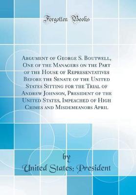 Book cover for Argument of George S. Boutwell, One of the Managers on the Part of the House of Representatives Before the Senate of the United States Sitting for the Trial of Andrew Johnson, President of the United States, Impeached of High Crimes and Misdemeanors April