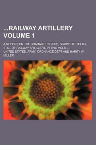 Cover of Railway Artillery; A Report on the Characteristics, Scope of Utility, Etc., of Railway Artillery, in Two Vols. ... Volume 1