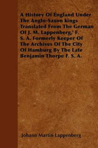 Cover of A History Of England Under The Anglo-Saxon Kings Translated From The German Of J. M. Lappenberg,' F. S. A. Formerly Keeper Of The Archives Of The City Of Hamburg By The Late Benjamin Thorpe F. S. A.