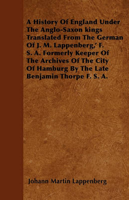 Book cover for A History Of England Under The Anglo-Saxon Kings Translated From The German Of J. M. Lappenberg,' F. S. A. Formerly Keeper Of The Archives Of The City Of Hamburg By The Late Benjamin Thorpe F. S. A.