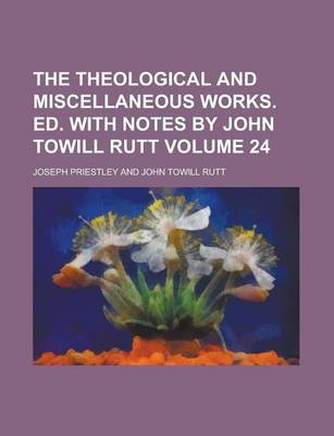 Book cover for The Theological and Miscellaneous Works. Ed. with Notes by John Towill Rutt Volume 24