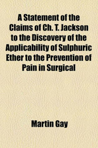 Cover of A Statement of the Claims of Ch. T. Jackson to the Discovery of the Applicability of Sulphuric Ether to the Prevention of Pain in Surgical
