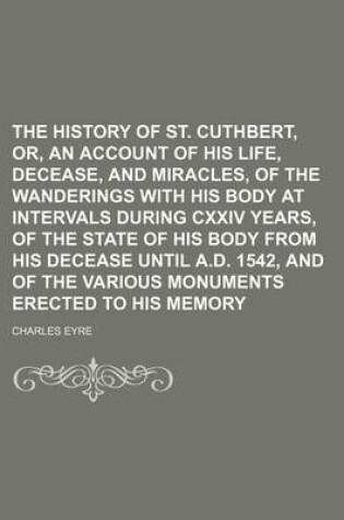 Cover of The History of St. Cuthbert, Or, an Account of His Life, Decease, and Miracles, of the Wanderings with His Body at Intervals During CXXIV Years, of the State of His Body from His Decease Until A.D. 1542, and of the Various Monuments Erected to His Memory