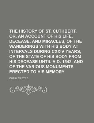 Book cover for The History of St. Cuthbert, Or, an Account of His Life, Decease, and Miracles, of the Wanderings with His Body at Intervals During CXXIV Years, of the State of His Body from His Decease Until A.D. 1542, and of the Various Monuments Erected to His Memory