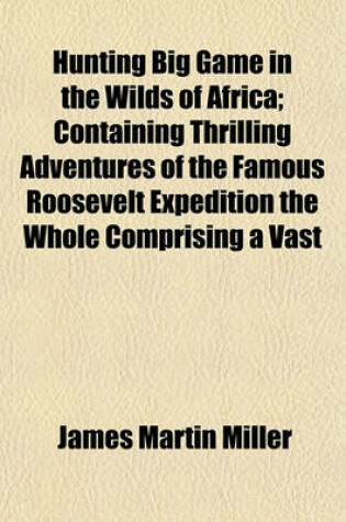 Cover of Hunting Big Game in the Wilds of Africa; Containing Thrilling Adventures of the Famous Roosevelt Expedition the Whole Comprising a Vast