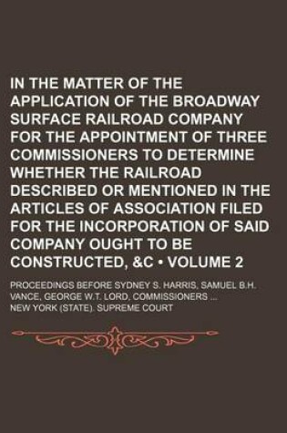 Cover of In the Matter of the Application of the Broadway Surface Railroad Company for the Appointment of Three Commissioners to Determine Whether the Railroad Described or Mentioned in the Articles of Association Filed for the Incorporation of Said Company (Volum