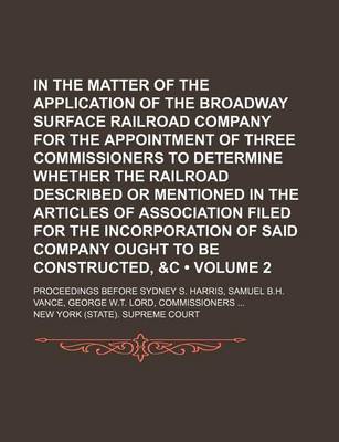 Book cover for In the Matter of the Application of the Broadway Surface Railroad Company for the Appointment of Three Commissioners to Determine Whether the Railroad Described or Mentioned in the Articles of Association Filed for the Incorporation of Said Company (Volum