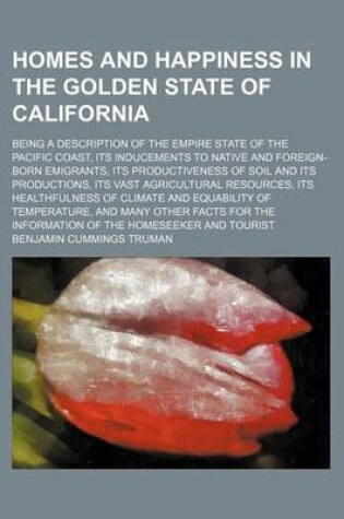 Cover of Homes and Happiness in the Golden State of California; Being a Description of the Empire State of the Pacific Coast, Its Inducements to Native and Foreign-Born Emigrants, Its Productiveness of Soil and Its Productions, Its Vast Agricultural Resources, Its