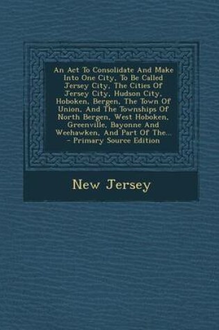 Cover of An ACT to Consolidate and Make Into One City, to Be Called Jersey City, the Cities of Jersey City, Hudson City, Hoboken, Bergen, the Town of Union, and the Townships of North Bergen, West Hoboken, Greenville, Bayonne and Weehawken, and Part of The... - Primar