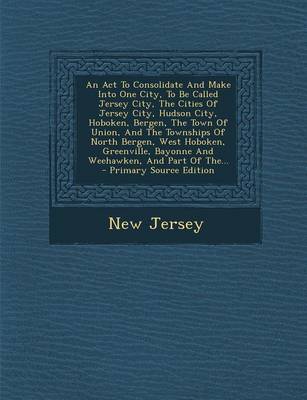 Book cover for An ACT to Consolidate and Make Into One City, to Be Called Jersey City, the Cities of Jersey City, Hudson City, Hoboken, Bergen, the Town of Union, and the Townships of North Bergen, West Hoboken, Greenville, Bayonne and Weehawken, and Part of The... - Primar