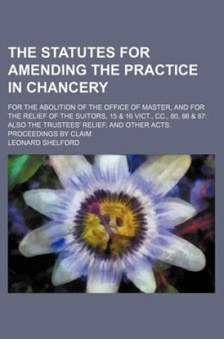 Cover of The Statutes for Amending the Practice in Chancery; For the Abolition of the Office of Master, and for the Relief of the Suitors, 15 & 16 Vict., CC., 80, 86 & 87 Also the Trustees' Relief, and Other Acts Proceedings by Claim