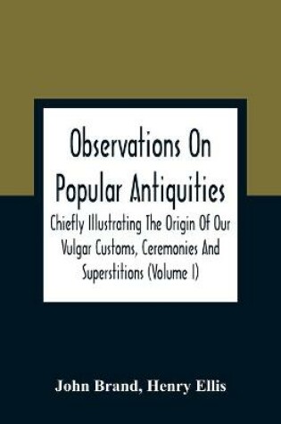 Cover of Observations On Popular Antiquities, Chiefly Illustrating The Origin Of Our Vulgar Customs, Ceremonies And Superstitions (Volume I)