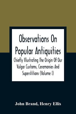 Book cover for Observations On Popular Antiquities, Chiefly Illustrating The Origin Of Our Vulgar Customs, Ceremonies And Superstitions (Volume I)