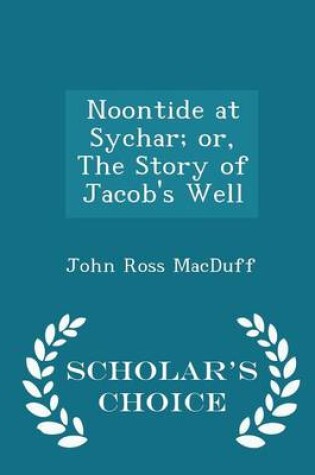 Cover of Noontide at Sychar; Or, the Story of Jacob's Well - Scholar's Choice Edition