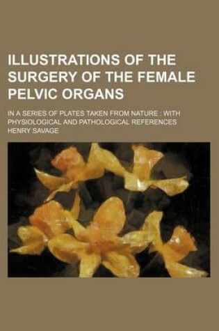 Cover of Illustrations of the Surgery of the Female Pelvic Organs; In a Series of Plates Taken from Nature with Physiological and Pathological References