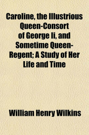 Cover of Caroline, the Illustrious Queen-Consort of George II, and Sometime Queen-Regent; A Study of Her Life and Time