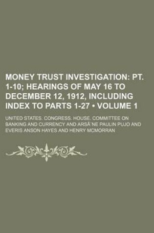 Cover of Money Trust Investigation Volume 1; PT. 1-10 Hearings of May 16 to December 12, 1912, Including Index to Parts 1-27
