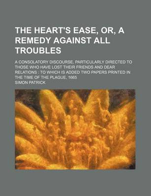 Book cover for The Heart's Ease, Or, a Remedy Against All Troubles; A Consolatory Discourse, Particularly Directed to Those Who Have Lost Their Friends and Dear Relations to Which Is Added Two Papers Printed in the Time of the Plague, 1665