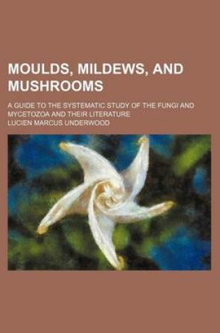 Cover of Moulds, Mildews, and Mushrooms; A Guide to the Systematic Study of the Fungi and Mycetozoa and Their Literature