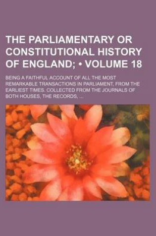 Cover of The Parliamentary or Constitutional History of England (Volume 18); Being a Faithful Account of All the Most Remarkable Transactions in Parliament, from the Earliest Times. Collected from the Journals of Both Houses, the Records,