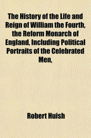 Cover of The History of the Life and Reign of William the Fourth, the Reform Monarch of England, Including Political Portraits of the Celebrated Men,