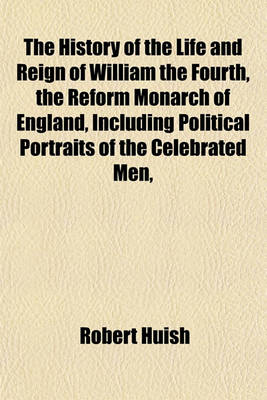 Book cover for The History of the Life and Reign of William the Fourth, the Reform Monarch of England, Including Political Portraits of the Celebrated Men,