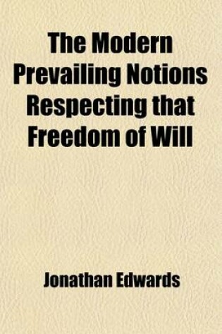 Cover of The Modern Prevailing Notions Respecting That Freedom of Will; Which Is Supposed to Be Essential to Moral Agency, Virtue and Vice, Reward and Punishment, Praise and Blame