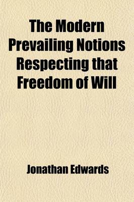 Book cover for The Modern Prevailing Notions Respecting That Freedom of Will; Which Is Supposed to Be Essential to Moral Agency, Virtue and Vice, Reward and Punishment, Praise and Blame