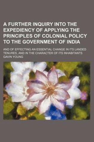 Cover of A Further Inquiry Into the Expediency of Applying the Principles of Colonial Policy to the Government of India; And of Effecting an Essential Change in Its Landed Tenures, and in the Character of Its Inhabitants