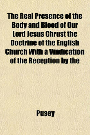 Cover of The Real Presence of the Body and Blood of Our Lord Jesus Chrust the Doctrine of the English Church with a Vindication of the Reception by the