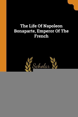 Book cover for The Life Of Napoleon Bonaparte, Emperor Of The French