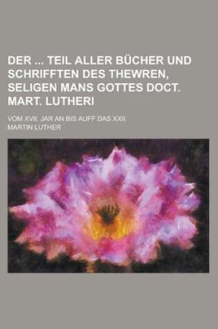 Cover of Der Teil Aller Bucher Und Schrifften Des Thewren, Seligen Mans Gottes Doct. Mart. Lutheri; Vom XVII. Jar an Bis Auff Das XXII.