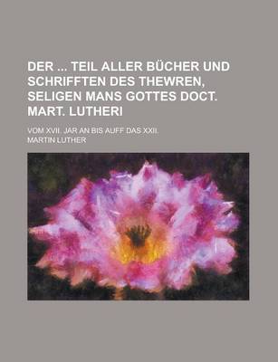 Book cover for Der Teil Aller Bucher Und Schrifften Des Thewren, Seligen Mans Gottes Doct. Mart. Lutheri; Vom XVII. Jar an Bis Auff Das XXII.