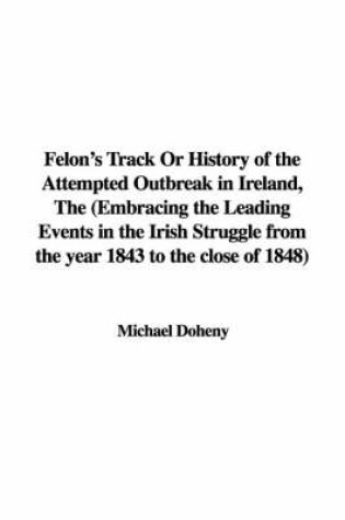 Cover of Felon's Track or History of the Attempted Outbreak in Ireland, the (Embracing the Leading Events in the Irish Struggle from the Year 1843 to the Close of 1848)