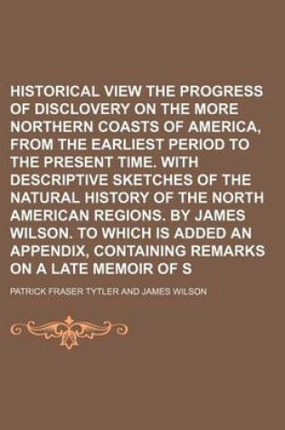 Cover of Historical View of the Progress of Disclovery on the More Northern Coasts of America, from the Earliest Period to the Present Time. with Descriptive Sketches of the Natural History of the North American Regions. by James Wilson. to Which Is Added an