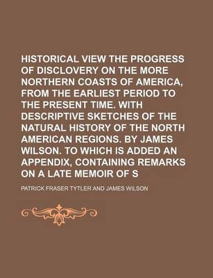 Book cover for Historical View of the Progress of Disclovery on the More Northern Coasts of America, from the Earliest Period to the Present Time. with Descriptive Sketches of the Natural History of the North American Regions. by James Wilson. to Which Is Added an