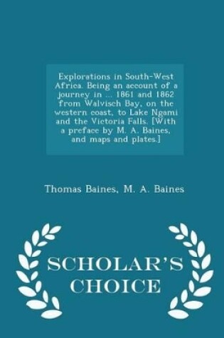 Cover of Explorations in South-West Africa. Being an Account of a Journey in ... 1861 and 1862 from Walvisch Bay, on the Western Coast, to Lake Ngami and the Victoria Falls. [with a Preface by M. A. Baines, and Maps and Plates.] - Scholar's Choice Edition