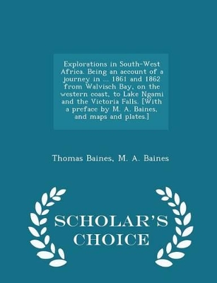 Book cover for Explorations in South-West Africa. Being an Account of a Journey in ... 1861 and 1862 from Walvisch Bay, on the Western Coast, to Lake Ngami and the Victoria Falls. [with a Preface by M. A. Baines, and Maps and Plates.] - Scholar's Choice Edition