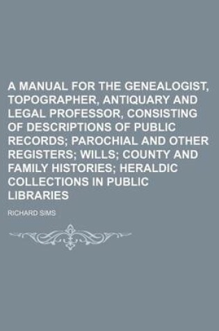 Cover of A Manual for the Genealogist, Topographer, Antiquary and Legal Professor, Consisting of Descriptions of Public Records; Parochial and Other Registers Wills County and Family Histories Heraldic Collections in Public Libraries