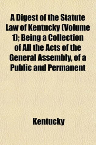 Cover of A Digest of the Statute Law of Kentucky Volume 1; Being a Collection of All the Acts of the General Assembly, of a Public and Permanent Nature, from the Commencement of the Government to May Session, 1822, Also, the English and Virginia Statutes, Yet in F