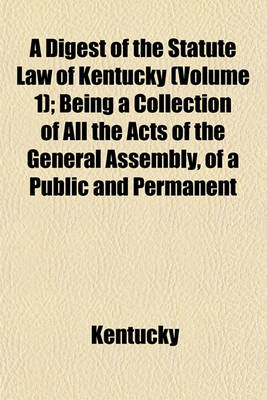 Book cover for A Digest of the Statute Law of Kentucky Volume 1; Being a Collection of All the Acts of the General Assembly, of a Public and Permanent Nature, from the Commencement of the Government to May Session, 1822, Also, the English and Virginia Statutes, Yet in F