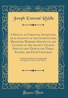 Book cover for A Manual of Christian Antiquities, or an Account of the Constitution, Ministers, Worship, Discipline, and Customs of the Ancient Church, Particularly During the Third, Fourth, and Fifth Centuries