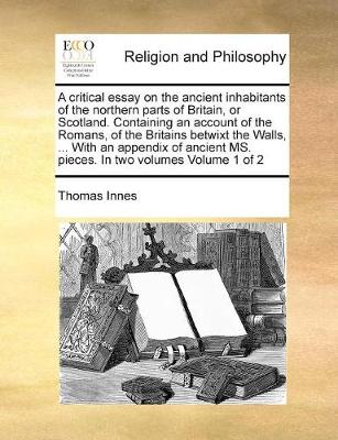 Book cover for A critical essay on the ancient inhabitants of the northern parts of Britain, or Scotland. Containing an account of the Romans, of the Britains betwixt the Walls, ... With an appendix of ancient MS. pieces. In two volumes Volume 1 of 2