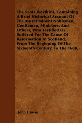 Cover of The Scots Worthies, Containing A Brief Historical Account Of The Most Eminent Noblemen, Gentlemen, Ministers, And Others, Who Testified Or Suffered For The Cause Of Reformation In Scotland, From The Beginning Of The Sixteenth Century, To The 1688.